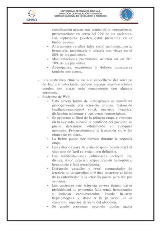 UNIVERSIDAD TÉCNICA DE MACHALA 
DIRECCIÓN DE NIVELACIÓN Y ADMISIÓN 
SISTEMA NACIONAL DE NIVELACIÓN Y ADMISIÓN 
complicación ocular más común de la leptospirosis, 
presentándose en cerca del 92% de los pacientes. 
Las leptospiras pueden estar presentes en el 
humor acuoso. 
 Alteraciones renales tales como azotemia, piuria, 
hematuria, proteinuria y oliguria son vistas en el 
50% de los pacientes. 
 Manifestaciones pulmonares ocurren en un 20- 
70% de los pacientes. 
 Adenopatías, exantemas y dolores musculares 
también son vistos. 
o Los síndromes clínicos no son específicos del serotipo 
de bacteria infectante, aunque algunas manifestaciones 
pueden ser vistas más comunmente con algunos 
serotipos. 
o Síndrome de Weil 
 Esta severa forma de leptospirosis se manifiesta 
principalmente por ictericia intensa, disfunción 
(malfuncionamiento) renal, necrosis hepática, 
disfunción pulmonar y trastornos hemorrágicos. 
 Se presenta al final de la primera etapa y empeora 
en la segunda, aunque la condición del paciente se 
puede deteriorar súbitamente en cualquier 
momento. Frecuentemente la transición entre las 
etapas no es clara. 
 La fiebre puede ser elevada durante la segunda 
etapa. 
 Los criterios para determinar quien desarrollará el 
síndrome de Weil no están bien definidos. 
 Las manifestaciones pulmonares incluyen tos, 
disnea, dolor torácico, expectoración hemoptóica, 
hemoptisis y falla respiratoria. 
 Disfunción vascular y renal acompañadas de 
ictericia se desarrollan 4-9 días posterior al inicio 
de la enfermedad y la ictericia puede persistir por 
semanas. 
 Los pacientes con ictericia severa tienen mayor 
probabilidad de presentar falla renal, hemorragias 
y colapso cardiovascular. Puede hallarse 
hepatomegalia y dolor a la palpación en el 
cuadrante superior derecho del abdomen. 
 Se puede presentar necrosis tubular aguda 
 