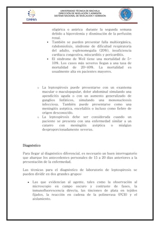 UNIVERSIDAD TÉCNICA DE MACHALA 
DIRECCIÓN DE NIVELACIÓN Y ADMISIÓN 
SISTEMA NACIONAL DE NIVELACIÓN Y ADMISIÓN 
oligúrica o anúrica durante la segunda semana 
debido a hipovolemia y disminución de la perfusión 
renal. 
 También se pueden presentar falla multiorgánica, 
rabdomiolisis, síndrome de dificultad respiratoria 
del adulto, esplenomegalia (20%), insuficiencia 
cardíaca congestiva, miocarditis y pericarditis. 
 El síndrome de Weil tiene una mortalidad de 5- 
10%. Los casos más severos llegan a una tasa de 
mortalidad de 20-40%. La mortalidad es 
usualmente alta en pacientes mayores. 
o La leptospirosis puede presentarse con un exantema 
macular o maculopapular, dolor abdominal simulando una 
apendicitis aguda o con un aumento generalizado de 
ganglios linfáticos, simulando una mononucleosis 
infecciosa. También puede presentarse como una 
meningitis aséptica, encefalitis o incluso como fiebre de 
origen desconocido. 
o La leptospirosis debe ser considerada cuando un 
paciente se presenta con una enfermedad similar a un 
catarro con meningitis aséptica o mialgias 
desproporcionadamente severas. 
Diagnóstico 
Para llegar al diagnóstico diferencial, es necesario un buen interrogatorio 
que abarque los antecedentes personales de 15 a 20 días anteriores a la 
presentación de la enfermedad. 
Las técnicas para el diagnóstico de laboratorio de leptospirosis se 
pueden dividir en dos grandes grupos: 
 Las que evidencian al agente, tales como la observación al 
microscopio en campo oscuro y contraste de fases, la 
inmunofluorescencia directa, las tinciones de plata en tejidos 
fijados, la reacción en cadena de la polimerasa (PCR) y el 
aislamiento. 
 