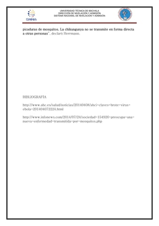 UNIVERSIDAD TÉCNICA DE MACHALA 
DIRECCIÓN DE NIVELACIÓN Y ADMISIÓN 
SISTEMA NACIONAL DE NIVELACIÓN Y ADMISIÓN 
picaduras de mosquitos. La chikungunya no se transmite en forma directa 
a otras personas”, declaró Herrmann. 
BIBLIOGRAFÍA 
http://www.abc.es/salud/noticias/20140408/abci-claves-brote-virus-ebola- 
201404072224.html 
http://www.infonews.com/2014/07/24/sociedad-154926-preocupa-una-nueva- 
enfermedad-transmitida-por-mosquitos.php 
