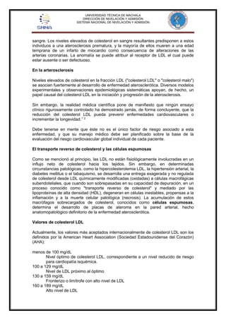 UNIVERSIDAD TÉCNICA DE MACHALA 
DIRECCIÓN DE NIVELACIÓN Y ADMISIÓN 
SISTEMA NACIONAL DE NIVELACIÓN Y ADMISIÓN 
sangre. Los niveles elevados de colesterol en sangre resultantes predisponen a estos 
individuos a una aterosclerosis prematura, y la mayoría de ellos mueren a una edad 
temprana de un infarto de miocardio como consecuencia de alteraciones de las 
arterias coronarias. La anomalía se puede atribuir al receptor de LDL el cual puede 
estar ausente o ser defectuoso. 
En la arterosclerosis 
Niveles elevados de colesterol en la fracción LDL ("colesterol LDL" o "colesterol malo") 
se asocian fuertemente al desarrollo de enfermedad aterosclerótica. Diversos modelos 
experimentales y observaciones epidemiológicas sistemáticas apoyan, de hecho, un 
papel causal del colesterol LDL en la iniciación y progresión de la aterosclerosis. 
Sin embargo, la realidad médica científica pone de manifiesto que ningún ensayo 
clínico rigurosamente controlado ha demostrado jamás, de forma concluyente, que la 
reducción del colesterol LDL pueda prevenir enfermedades cardiovasculares o 
incrementar la longevidad.1 2 
Debe tenerse en mente que éste no es el único factor de riesgo asociado a esta 
enfermedad, y que su manejo médico debe ser planificado sobre la base de la 
evaluación del riesgo cardiovascular global individual de cada paciente. 
El transporte reverso de colesterol y las células espumosas 
Como se mencionó al principio, las LDL no están fisiológicamente involucradas en un 
influjo neto de colesterol hacia los tejidos. Sin embargo, en determinadas 
circunstancias patológicas, como la hipercolesterolemia LDL, la hipertensión arterial, la 
diabetes mellitus o el tabaquismo, se desarrolla una entrega exagerada y no regulada 
de colesterol desde LDL químicamente modificadas (oxidadas) a células macrofágicas 
subendoteliales, que cuando son sobrepasadas en su capacidad de depuración, en un 
proceso conocido como "transporte reverso de colesterol" y mediado por las 
lipoproteínas de alta densidad (HDL), degeneran en células inestables, propensas a la 
inflamación y a la muerte celular patológica (necrosis). La acumulación de estos 
macrófagos sobrecargados de colesterol, conocidos como células espumosas, 
determina el desarrollo de placas de ateroma en la pared arterial, hecho 
anatomopatológico definitorio de la enfermedad aterosclerótica. 
Valores de colesterol LDL 
Actualmente, los valores más aceptados internacionalmente de colesterol LDL son los 
definidos por la American Heart Association (Sociedad Estadounidense del Corazón) 
(AHA): 
menos de 100 mg/dL 
Nivel óptimo de colesterol LDL, correspondiente a un nivel reducido de riesgo 
para cardiopatía isquémica. 
100 a 129 mg/dL 
Nivel de LDL próximo al óptimo 
130 a 159 mg/dL 
Fronterizo o limítrofe con alto nivel de LDL 
160 a 189 mg/dL 
Alto nivel de LDL 
 