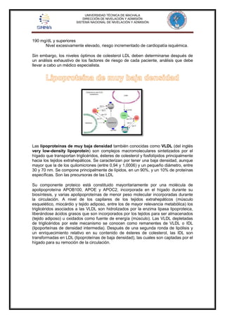 UNIVERSIDAD TÉCNICA DE MACHALA 
DIRECCIÓN DE NIVELACIÓN Y ADMISIÓN 
SISTEMA NACIONAL DE NIVELACIÓN Y ADMISIÓN 
190 mg/dL y superiores 
Nivel excesivamente elevado, riesgo incrementado de cardiopatía isquémica. 
Sin embargo, los niveles óptimos de colesterol LDL deben determinarse después de 
un análisis exhaustivo de los factores de riesgo de cada paciente, análisis que debe 
llevar a cabo un médico especialista. 
Las lipoproteínas de muy baja densidad también conocidas como VLDL (del inglés 
very low-density lipoprotein) son complejos macromoleculares sintetizados por el 
hígado que transportan triglicéridos, ésteres de colesterol y fosfolípidos principalmente 
hacia los tejidos extrahepáticos. Se caracterizan por tener una baja densidad, aunque 
mayor que la de los quilomicrones (entre 0,94 y 1,0006) y un pequeño diámetro, entre 
30 y 70 nm. Se compone principalmente de lípidos, en un 90%, y un 10% de proteínas 
específicas. Son las precursoras de las LDL 
Su componente proteico está constituido mayoritariamente por una molécula de 
apolipoproteína APOB100, APOE y APOC2, incorporada en el hígado durante su 
biosíntesis, y varias apolipoproteínas de menor peso molecular incorporadas durante 
la circulación. A nivel de los capilares de los tejidos extrahepáticos (músculo 
esquelético, miocárdio y tejido adiposo, entre los de mayor relevancia metabólica) los 
triglicéridos asociados a las VLDL son hidrolizados por la enzima lipasa lipoproteica, 
liberándose ácidos grasos que son incorporados por los tejidos para ser almacenados 
(tejido adiposo) u oxidados como fuente de energía (músculo). Las VLDL depletadas 
de triglicéridos por este mecanismo se conocen como remanentes de VLDL o IDL 
(lipoporteínas de densidad intermedia). Después de una segunda ronda de lipólisis y 
un enriquecimiento relativo en su contenido de ésteres de colesterol, las IDL son 
transformadas en LDL (lipoproteínas de baja densidad), las cuales son captadas por el 
hígado para su remoción de la circulación. 
 