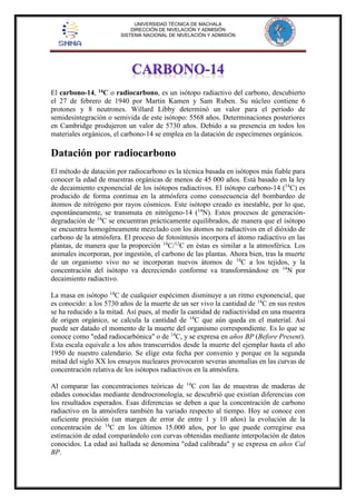 UNIVERSIDAD TÉCNICA DE MACHALA 
DIRECCIÓN DE NIVELACIÓN Y ADMISIÓN 
SISTEMA NACIONAL DE NIVELACIÓN Y ADMISIÓN 
El carbono-14, 14C o radiocarbono, es un isótopo radiactivo del carbono, descubierto 
el 27 de febrero de 1940 por Martin Kamen y Sam Ruben. Su núcleo contiene 6 
protones y 8 neutrones. Willard Libby determinó un valor para el periodo de 
semidesintegración o semivida de este isótopo: 5568 años. Determinaciones posteriores 
en Cambridge produjeron un valor de 5730 años. Debido a su presencia en todos los 
materiales orgánicos, el carbono-14 se emplea en la datación de especímenes orgánicos. 
Datación por radiocarbono 
El método de datación por radiocarbono es la técnica basada en isótopos más fiable para 
conocer la edad de muestras orgánicas de menos de 45 000 años. Está basado en la ley 
de decaimiento exponencial de los isótopos radiactivos. El isótopo carbono-14 (14C) es 
producido de forma continua en la atmósfera como consecuencia del bombardeo de 
átomos de nitrógeno por rayos cósmicos. Este isótopo creado es inestable, por lo que, 
espontáneamente, se transmuta en nitrógeno-14 (14N). Estos procesos de generación-degradación 
de 14C se encuentran prácticamente equilibrados, de manera que el isótopo 
se encuentra homogéneamente mezclado con los átomos no radiactivos en el dióxido de 
carbono de la atmósfera. El proceso de fotosíntesis incorpora el átomo radiactivo en las 
plantas, de manera que la proporción 14C/12C en éstas es similar a la atmosférica. Los 
animales incorporan, por ingestión, el carbono de las plantas. Ahora bien, tras la muerte 
de un organismo vivo no se incorporan nuevos átomos de 14C a los tejidos, y la 
concentración del isótopo va decreciendo conforme va transformándose en 14N por 
decaimiento radiactivo. 
La masa en isótopo 14C de cualquier espécimen disminuye a un ritmo exponencial, que 
es conocido: a los 5730 años de la muerte de un ser vivo la cantidad de 14C en sus restos 
se ha reducido a la mitad. Así pues, al medir la cantidad de radiactividad en una muestra 
de origen orgánico, se calcula la cantidad de 14C que aún queda en el material. Así 
puede ser datado el momento de la muerte del organismo correspondiente. Es lo que se 
conoce como "edad radiocarbónica" o de 14C, y se expresa en años BP (Before Present). 
Esta escala equivale a los años transcurridos desde la muerte del ejemplar hasta el año 
1950 de nuestro calendario. Se elige esta fecha por convenio y porque en la segunda 
mitad del siglo XX los ensayos nucleares provocaron severas anomalías en las curvas de 
concentración relativa de los isótopos radiactivos en la atmósfera. 
Al comparar las concentraciones teóricas de 14C con las de muestras de maderas de 
edades conocidas mediante dendrocronología, se descubrió que existían diferencias con 
los resultados esperados. Esas diferencias se deben a que la concentración de carbono 
radiactivo en la atmósfera también ha variado respecto al tiempo. Hoy se conoce con 
suficiente precisión (un margen de error de entre 1 y 10 años) la evolución de la 
concentración de 14C en los últimos 15.000 años, por lo que puede corregirse esa 
estimación de edad comparándolo con curvas obtenidas mediante interpolación de datos 
conocidos. La edad así hallada se denomina "edad calibrada" y se expresa en años Cal 
BP. 
 