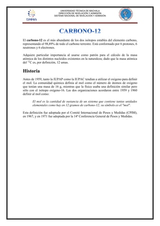 UNIVERSIDAD TÉCNICA DE MACHALA 
DIRECCIÓN DE NIVELACIÓN Y ADMISIÓN 
SISTEMA NACIONAL DE NIVELACIÓN Y ADMISIÓN 
El carbono-12 es el más abundante de los dos isótopos estables del elemento carbono, 
representando el 98,89% de todo el carbono terrestre. Está conformado por 6 protones, 6 
neutrones y 6 electrones. 
Adquiere particular importancia al usarse como patrón para el cálculo de la masa 
atómica de los distintos nucleidos existentes en la naturaleza; dado que la masa atómica 
del 12C es, por definición, 12 umas. 
Historia 
Antes de 1959, tanto la IUPAP como la IUPAC tendían a utilizar el oxígeno para definir 
el mol. La comunidad química definía al mol como el número de átomos de oxígeno 
que tenían una masa de 16 g, mientras que la física usaba una definición similar pero 
sólo con el isótopo oxígeno-16. Las dos organizaciones acordaron entre 1959 y 1960 
definir al mol como: 
El mol es la cantidad de sustancia de un sistema que contiene tantas unidades 
elementales como hay en 12 gramos de carbono-12; su símbolo es el "mol". 
Esta definición fue adoptada por el Comité Internacional de Pesos y Medidas (CPIM), 
en 1967, y en 1971 fue adoptada por la 14ª Conferencia General de Pesos y Medidas. 
 