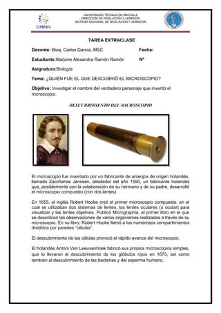 UNIVERSIDAD TÉCNICA DE MACHALA 
DIRECCIÓN DE NIVELACIÓN Y ADMISIÓN 
SISTEMA NACIONAL DE NIVELACIÓN Y ADMISIÓN 
. TAREA EXTRACLASE 
Docente: Bioq. Carlos García, MSC Fecha: 
Estudiante:Marjorie Alexandra Ramón Ramón Nº 
Asignatura:Biología 
Tema: ¿QUIÉN FUE EL QUE DESCUBRIÓ EL MICROSCOPIO? 
Objetivo: Investigar el nombre del verdadero personaje que inventó el 
microscopio. 
DESCUBRIMIENTO DEL MICROSCOPIO 
El microscopio fue inventado por un fabricante de anteojos de origen holandés, 
llamado Zaccharias Janssen, alrededor del año 1590, un fabricante holandés 
que, posiblemente con la colaboración de su hermano y de su padre, desarrolló 
el microscopio compuesto (con dos lentes). 
En 1655, el inglés Robert Hooke creó el primer microscopio compuesto, en el 
cual se utilizaban dos sistemas de lentes, las lentes oculares (u ocular) para 
visualizar y las lentes objetivos. Publicó Micrographia, el primer libro en el que 
se describían las observaciones de varios organismos realizadas a través de su 
microscopio. En su libro, Robert Hooke llamó a los numerosos compartimientos 
divididos por paredes “células”. 
El descubrimiento de las células provocó el rápido avance del microscopio. 
El holandés Antoni Van Leeuvenhoek fabricó sus propios microscopios simples, 
que lo llevaron al descubrimiento de los glóbulos rojos en 1673, así como 
también al descubrimiento de las bacterias y del esperma humano. 
 