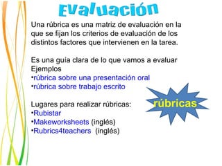 Una rúbrica es una matriz de evaluación en la
que se fijan los criterios de evaluación de los
distintos factores que intervienen en la tarea.

Es una guía clara de lo que vamos a evaluar
Ejemplos
•rúbrica sobre una presentación oral
•rúbrica sobre trabajo escrito

Lugares para realizar rúbricas:       rúbricas
•Rubistar
•Makeworksheets (inglés)
•Rubrics4teachers (inglés)s)
 