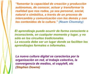 “fomentar la capacidad de creación y producción
autónomas, de conocer, actuar y transformar la
realidad que nos rodea, ya sea personal, social,
natural o simbólica, a través de un proceso de
intercambio y comunicación con los demás y con
los contenidos de la cultura.” (Noam Chomsky)


El aprendizaje puede ocurrir de forma consciente o
inconsciente, en cualquier momento y lugar, y no
sólo en los circuitos tradicionales.
La escuela debe ser un lugar donde se faciliten los
aprendizajes formales e informales.


La nueva cultura digital se caracteriza por la
organización en red, el trabajo colectivo, la
convergencia de medios, el copyleft, etc
(Stephen Downe)
 