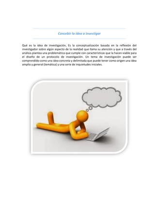 Concebir la idea a investigar
Qué es la idea de investigación, Es la conceptualización basada en la reflexión del
investigador sobre algún aspecto de la realidad que llama su atención y que a través del
análisis plantea una problemática que cumple con características que la hacen viable para
el diseño de un protocolo de investigación. Un tema de investigación puede ser
comprendido como una idea concreta y delimitada que puede tener como origen una idea
amplia y general (temática) y una serie de inquietudes iniciales.
 