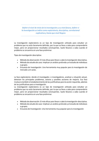 Definir el nivel de inicio de la investigación y su nivel futuro, definir si
la investigación se indica como exploratorio, descriptiva, correlacional
explicativa y hasta que nivel llegara
La investigación exploratoria es un tipo de investigación utilizada para estudiar un
problema que no está claramente definido, por lo que se lleva a cabo para comprenderlo
mejor, pero sin proporcionar resultados concluyentes. Suele llevarse a cabo cuando el
problema se encuentra en una fase preliminar.
Tipos de investigación descriptiva
• Método de observación: El más eficaz para llevar a cabo la investigación descriptiva.
• Método de estudio de caso: Implican un análisis profundo y el estudio de individuos
o grupos.
• Encuesta de Investigación: Una herramienta muy popular para la investigación de
mercado y en aulas.
La fase exploratoria: donde el investigador, o investigadores, analizan a situación actual,
detectan los principales problemas, actores y posibles acciones de mejoría. Esa fase
involucra también el estabelecimiento de las justificativas para la acción requerida, además
de las justificativas para a investigación.
La investigación exploratoria es un tipo de investigación utilizada para estudiar un
problema que no está claramente definido, por lo que se lleva a cabo para comprenderlo
mejor, pero sin proporcionar resultados concluyentes. Suele llevarse a cabo cuando el
problema se encuentra en una fase preliminar.
• Método de observación: El más eficaz para llevar a cabo la investigación descriptiva.
• Método de estudio de caso: Implican un análisis profundo y el estudio de individuos
o grupos.
• Encuesta de Investigación: Una herramienta muy popular para la investigación
 