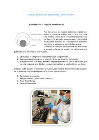 Selección de la muestra- Determinada –Extraer muestra
¿Cómo se hace la selección de la muestra?
Para seleccionar la muestra debemos empezar por
definir la unidad de análisis, que no esta otra cosa,
sino dónde y con quién se realizará la recolección de
los datos. Por ejemplo: organizaciones, comunidad,
instituciones, colegios, etc. Seguidamente podremos
segmentar la población a través de la muestra.
El Método de selección de muestras hace referencia a
la manera en la que se extraen los registros de una
población para incluirlos en una muestra
1. La muestra es una porción representativa de una población.
2. Las muestras se enfocan en la selección de los participantes del estudio.
3. Para seleccionar la muestra debemos empezar por definir la unidad de análisis, que
no esta otra cosa, sino dónde y con quién se realizará la recolección de los datos.
Antes de poder calcular el tamaño de la muestra, es necesario determinar ciertos aspectos
de la población objetivo y del grado de precisión que se necesita:
1. Tamaño de la población.
2. Margen de error (intervalo de confianza)
3. Nivel de confianza.
4. Desviación estándar.
 