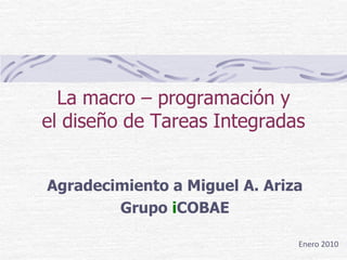 La macro – programación y
el diseño de Tareas Integradas


Agradecimiento a Miguel A. Ariza
        Grupo iCOBAE

                               Enero 2010
 