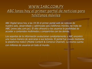 WWW.IABC.COM.PY ABC lanza hoy el primer portal de noticias para teléfonos móviles ABC Digital lanza hoy a las 19:30 el primer portal web de noticias de nuestro país, desarrollado y optimizado para teléfonos móviles. Se trata de iABC (www.iabc.com.py). El sitio ofrecerá a los usuarios la posibilidad de acceder a contenidos multimedia y compartirlos con los demás. Los soportes de la información evolucionan constantemente y ABC encontró una nueva manera de acercarse a sus lectores. El portal fue creado mediante la plataforma mobc3 (Mobile Content & Comerce Channel). La misma cuenta con millones de usuarios en todo el mundo.   