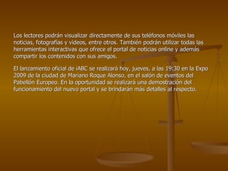 Los lectores podrán visualizar directamente de sus teléfonos móviles las noticias, fotografías y videos, entre otros. También podrán utilizar todas las herramientas interactivas que ofrece el portal de noticias online y además compartir los contenidos con sus amigos.  El lanzamiento oficial de iABC se realizará hoy, jueves, a las 19:30 en la Expo 2009 de la ciudad de Mariano Roque Alonso, en el salón de eventos del Pabellón Europeo. En la oportunidad se realizará una demostración del funcionamiento del nuevo portal y se brindarán más detalles al respecto. 
