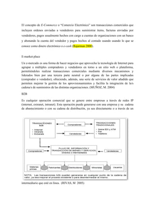 El concepto de E-Commerce o “Comercio Electrónico” son transacciones comerciales que
incluyen ordenes enviadas a vendedores para suministrar ítems, facturas enviadas por
vendedores, pagos usualmente hechos con cargo a cuentas de organizaciones con un banco
y abonando la cuenta del vendedor y pagos hechos al contado usando usando lo que se
conoce como dinero electrónico o e-cash (Rajarman 2000).


E-market place

Un e-mercado es una forma de hacer negocios que aprovecha la tecnología de Internet para
agrupar a múltiples compradores y vendedores en torno a un sitio web o plataforma,
permitiéndoles realizar transacciones comerciales mediante diversos mecanismos y
liderados bien por una tercera parte neutral o por alguna de las partes implicadas
(comprador o vendedor), ofreciendo, además, una serie de servicios de valor añadido que
permiten mejorar la gestión de los aprovisionamientos y facilita la integración de la/s
cadena/s de suministros de las distintas organizaciones. (MUÑOZ, M. 2004)

B2B

Es cualquier operación comercial que se genere entre empresas a través de redes IP
(internet, extranet, intranet). Esta operación puede generarse con una empresa y su cadena
de abastecimiento o con su cadena de distribución, ya sea directamente o a través de un




intermediario que esté en línea. (RIVAS, M 2005)
 