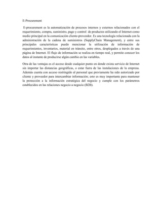 E-Procurement

 E-procurement es la automatización de procesos internos y externos relacionados con el
requerimiento, compra, suministro, pago y control de productos utilizando el Internet como
medio principal en la comunicación cliente-proveedor. Es una tecnología relacionada con la
administración de la cadena de suministros (SupplyChain Management), y entre sus
principales características puedo mencionar la utilización de información de
requerimientos, inventarios, material en tránsito, entre otros, desplegados a través de una
página de Internet. El flujo de información se realiza en tiempo real, y permite conocer los
datos al instante de producirse algún cambio en las variables.

Otra de las ventajas es el acceso desde cualquier punto en donde exista servicio de Internet
sin importar las distancias geográficas, o estar fuera de las instalaciones de la empresa.
Además cuenta con acceso restringido al personal que previamente ha sido autorizado por
cliente y proveedor para intercambiar información; esto es muy importante para mantener
la protección a la información estratégica del negocio y cumple con los parámetros
establecidos en las relaciones negocio a negocio (B2B).
 