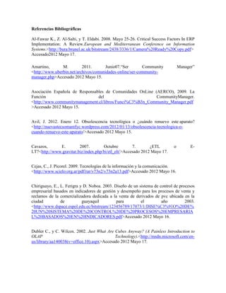 Referencias Bibliográficas

Al-Fawaz K., Z. Al-Salti, y T. Eldabi. 2008. Mayo 25-26. Critical Success Factors In ERP
Implementation: A Review.European and Mediterranean Conference on Information
Systems.<http://bura.brunel.ac.uk/bitstream/2438/3336/1/Camera%20Ready%20Copy.pdf>
Accesado2012 Mayo 17.

Amartino,       M.         2011.       Junio07.“Ser       Community             Manager”
<http://www.uberbin.net/archivos/comunidades-online/ser-community-
manager.php>Accesado 2012 Mayo 15.


Asociación Española de Responsables de Comunidades OnLine (AERCO), 2009. La
Función                         del                        CommunityManager.
<http://www.communitymanagement.cl/libros/Funci%C3%B3n_Community_Manager.pdf
>Accesado 2012 Mayo 15.


Avil, J. 2012. Enero 12. Obsolescencia tecnológica o ¿cuándo renuevo este aparato?
<http://nuevastecsomamfyc.wordpress.com/2012/01/13/obsolescencia-tecnologica-o-
cuando-renuevo-este-aparato/>Accesado 2012 Mayo 15.


Cavazos,      E.         2007.        Octubre         7.       ¿ETL         o         E-
LT?<http://www.gravitar.biz/index.php/bi/etl_elt/>Accesado 2012 Mayo 17.


Cejas, C., J. Picorel. 2009. Tecnologías de la información y la comunicación.
<http://www.scielo.org.ar/pdf/rar/v73n2/v73n2a13.pdf>Accesado 2012 Mayo 16.


Chiriguayo, E., L. Ferigra y D. Noboa. 2003. Diseño de un sistema de control de procesos
empresarial basados en indicadores de gestión y desempeño para los procesos de venta y
reclamos de la comercializadora dedicada a la venta de derivados de pvc ubicada en la
ciudad          de          guayaquil         para         el         año          2003.
<http://www.dspace.espol.edu.ec/bitstream/123456789/17073/1/DISE%C3%91O%20DE%
20UN%20SISTEMA%20DE%20CONTROL%20DE%20PROCESOS%20EMPRESARIA
L%20BASADOS%20EN%20INDICADORES.pdf>Accesado 2012 Mayo 16.


Dubler C., y C. Wilcox. 2002. Just What Are Cubes Anyway? (A Painless Introduction to
OLAP                                        Technology).<http://msdn.microsoft.com/en-
us/library/aa140038(v=office.10).aspx>Accesado 2012 Mayo 17.
 