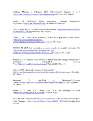 Goldman, Martinez y Rodriguez. 2002 “E-Government” Capítulos 3                       y   4
<http://www.ccee.edu.uy/ensenian/catsistc/docs/egov.pdf>Accesado 2012 Mayo 17


Lambert,   D.     2008.Supply    Chain     Management:    Processes,         Partnerships,
Performance.<http://www.scm-institute.org/>Accesado 2012 Mayo 17.


Levy, M. 1997. Abril 2.ASP and Web Session Management.<http://msdn.microsoft.com/en-
us/library/ms972338.aspx>Accesado 2012 Mayo 17.


Lozano, J. 2012. Enero 23. La economía y el ROI de un proyecto de redes sociales.
<http://www.microsoft.com/business/es-
es/Content/paginas/article.aspx?cbcid=522>Accesado 2012 Mayo 14


MUÑOZ, M. 2004 Los e-mercados, un nuevo modelo de mercado electrónico b2b.
<http://www.asepelt.org/ficheros/File/Anales/2005%20-
%20Badajoz/comunicaciones/los%20e-mercados....pdf>Accesado 2012 Mayo 17


Marcella R., y I. Middleton. 1996. The role of the help deskin the strategic management of
information                            systems.MCB                               University
Press.<http://www.auditnet.org/docs/roles.pdf>Accesado2012 Mayo 17.


Ortíz, N. 2007. ¿Qué son los Sistemas de Información?
<http://www.slideshare.net/normyser/qu-son-los-sistemas-de-informacin-cap-1>Accesado
2012 Mayo 17.


Rajaraman,        V.           2000.What          is        E-Commerce?.Electronic
Commerce.<http://www.ias.ac.in/resonance/Oct2000/pdf/Oct2000p13-23.pdf>Accesado
2012 Myao 17.


Renart, L., F. Parés, y C. Cabrés. 2004. CRM: Tres estrategias de éxito.
<http://www.iese.edu/en/files/6_13439.pdf>Accesado Mayo 17.


Rivas, M 2005 Comercio electrónico, businesstobusiness (b2b), businesstoconsumer (b2c)
Notas Técnicas <http://www.miguelrivas.cl/archivos/B2B_y_B2C.pdf>Accesado Mayo
2012 17.
 