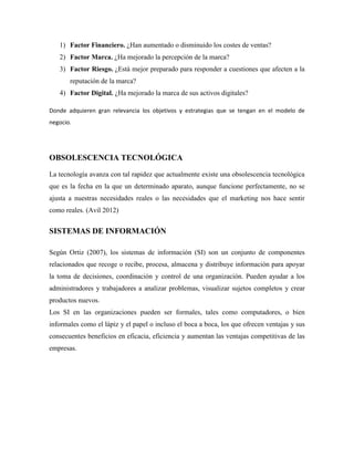 1) Factor Financiero. ¿Han aumentado o disminuido los costes de ventas?
   2) Factor Marca. ¿Ha mejorado la percepción de la marca?
   3) Factor Riesgo. ¿Está mejor preparado para responder a cuestiones que afecten a la
       reputación de la marca?
   4) Factor Digital. ¿Ha mejorado la marca de sus activos digitales?

Donde adquieren gran relevancia los objetivos y estrategias que se tengan en el modelo de
negocio.




OBSOLESCENCIA TECNOLÓGICA

La tecnología avanza con tal rapidez que actualmente existe una obsolescencia tecnológica
que es la fecha en la que un determinado aparato, aunque funcione perfectamente, no se
ajusta a nuestras necesidades reales o las necesidades que el marketing nos hace sentir
como reales. (Avil 2012)


SISTEMAS DE INFORMACIÓN

Según Ortiz (2007), los sistemas de información (SI) son un conjunto de componentes
relacionados que recoge o recibe, procesa, almacena y distribuye información para apoyar
la toma de decisiones, coordinación y control de una organización. Pueden ayudar a los
administradores y trabajadores a analizar problemas, visualizar sujetos completos y crear
productos nuevos.
Los SI en las organizaciones pueden ser formales, tales como computadores, o bien
informales como el lápiz y el papel o incluso el boca a boca, los que ofrecen ventajas y sus
consecuentes beneficios en eficacia, eficiencia y aumentan las ventajas competitivas de las
empresas.
 
