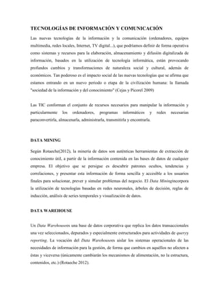 TECNOLOGÍAS DE INFORMACIÓN Y COMUNICACIÓN
Las nuevas tecnologías de la información y la comunicación (ordenadores, equipos
multimedia, redes locales, Internet, TV digital...), que podríamos definir de forma operativa
como sistemas y recursos para la elaboración, almacenamiento y difusión digitalizada de
información, basados en la utilización de tecnología informática, están provocando
profundos cambios y transformaciones de naturaleza social y cultural, además de
económicos. Tan poderoso es el impacto social de las nuevas tecnologías que se afirma que
estamos entrando en un nuevo periodo o etapa de la civilización humana: la llamada
"sociedad de la información y del conocimiento" (Cejas y Picorel 2009)


Las TIC conforman el conjunto de recursos necesarios para manipular la información y
particularmente    los   ordenadores,    programas     informáticos    y   redes   necesarias
paraconvertirla, almacenarla, administrarla, transmitirla y encontrarla.



DATA MINING

Según Rotaeche(2012), la minería de datos son auténticas herramientas de extracción de
conocimiento útil, a partir de la información contenida en las bases de datos de cualquier
empresa. El objetivo que se persigue es descubrir patrones ocultos, tendencias y
correlaciones, y presentar esta información de forma sencilla y accesible a los usuarios
finales para solucionar, prever y simular problemas del negocio. El Data Miningincorpora
la utilización de tecnologías basadas en redes neuronales, árboles de decisión, reglas de
inducción, análisis de series temporales y visualización de datos.


DATA WAREHOUSE


Un Data Warehousees una base de datos corporativa que replica los datos transaccionales
una vez seleccionados, depurados y especialmente estructurados para actividades de queryy
reporting. La vocación del Data Warehousees aislar los sistemas operacionales de las
necesidades de información para la gestión, de forma que cambios en aquéllos no afecten a
éstas y viceversa (únicamente cambiarán los mecanismos de alimentación, no la estructura,
contenidos, etc.) (Rotaeche 2012).
 