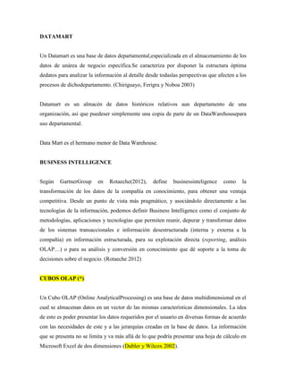DATAMART


Un Datamart es una base de datos departamental,especializada en el almacenamiento de los
datos de unárea de negocio específica.Se caracteriza por disponer la estructura óptima
dedatos para analizar la información al detalle desde todaslas perspectivas que afecten a los
procesos de dichodepartamento. (Chiriguayo, Ferigra y Noboa 2003)


Datamart es un almacén de datos históricos relativos aun departamento de una
organización, así que puedeser simplemente una copia de parte de un DataWarehousepara
uso departamental.


Data Mart es el hermano menor de Data Warehouse.


BUSINESS INTELLIGENCE


Según    GartnerGroup     en   Rotaeche(2012),     define   businessinteligence   como     la
transformación de los datos de la compañía en conocimiento, para obtener una ventaja
competitiva. Desde un punto de vista más pragmático, y asociándolo directamente a las
tecnologías de la información, podemos definir Business Intelligence como el conjunto de
metodologías, aplicaciones y tecnologías que permiten reunir, depurar y transformar datos
de los sistemas transaccionales e información desestructurada (interna y externa a la
compañía) en información estructurada, para su explotación directa (reporting, análisis
OLAP…) o para su análisis y conversión en conocimiento que dé soporte a la toma de
decisiones sobre el negocio. (Rotaeche 2012)


CUBOS OLAP (*)


Un Cubo OLAP (Online AnalyticalProcessing) es una base de datos multidimensional en el
cual se almacenan datos en un vector de las mismas características dimensionales. La idea
de esto es poder presentar los datos requeridos por el usuario en diversas formas de acuerdo
con las necesidades de este y a las jerarquías creadas en la base de datos. La información
que se presenta no se limita y va más allá de lo que podría presentar una hoja de cálculo en
Microsoft Excel de dos dimensiones (Dubler y Wilcox 2002).
 