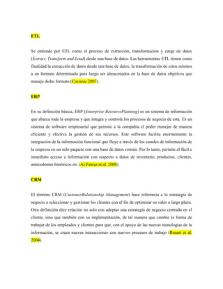 ETL


Se entiende por ETL como el proceso de extracción, transformación y carga de datos
(Extract, Transform and Load) desde una base de datos. Las herramientas ETL tienen como
finalidad la extracción de datos desde una base de datos, la transformación de estos mismos
a un formato determinado para luego ser almacenados en la base de datos objetivos que
maneje dicho formato (Cavazos 2007).


ERP


En su definición básica, ERP (Enterprise ResourcePlanning) es un sistema de información
que abarca toda la empresa y que integra y controla los procesos de negocio de esta. Es un
sistema de software empresarial que permite a la compañía el poder manejar de manera
eficiente y efectiva la gestión de sus recursos. Este software facilita enormemente la
integración de la información funcional que fluye a través de los canales de información de
la empresa en un solo paquete con una base de datos común. Por lo tanto, permite el fácil e
inmediato acceso a información con respecto a datos de inventario, productos, clientes,
antecedentes históricos etc (Al-Fawaz et al. 2008).


CRM


El término CRM (CustomerRelationship Management) hace referencia a la estrategia de
negocio a seleccionar y gestionar los clientes con el fin de optimizar su valor a largo plazo.
Otra definición dice relación no solo con adoptar una estrategia de negocio centrada en el
cliente, sino que también con su implementación, de tal manera que cambie la forma de
trabajar de los empleados y clientes para que, con el apoyo de las nuevas tecnologías de la
información, se creen nuevas interacciones con nuevos procesos de trabajo (Renart et al.
2004).
 