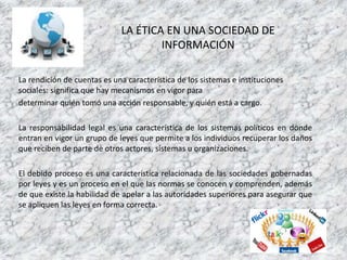 LA ÉTICA EN UNA SOCIEDAD DE
INFORMACIÓN
La rendición de cuentas es una característica de los sistemas e instituciones
sociales: significa que hay mecanismos en vigor para
determinar quién tomó una acción responsable, y quién está a cargo.
La responsabilidad legal es una característica de los sistemas políticos en donde
entran en vigor un grupo de leyes que permite a los individuos recuperar los daños
que reciben de parte de otros actores, sistemas u organizaciones.
El debido proceso es una característica relacionada de las sociedades gobernadas
por leyes y es un proceso en el que las normas se conocen y comprenden, además
de que existe la habilidad de apelar a las autoridades superiores para asegurar que
se apliquen las leyes en forma correcta.
 