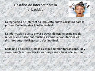 Desafíos de Internet para la
privacidad
La tecnología de Internet ha impuesto nuevos desafíos para la
protección de la privacidad individual.
La información que se envía a través de esta enorme red de
redes puede pasar por muchos sistemas computacionales
distintos antes de llegar a su destino final.
Cada uno de estos sistemas es capaz de monitorear, capturar y
almacenar las comunicaciones que pasan a través del mismo.
 