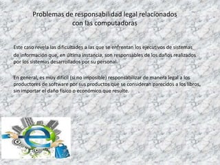 Problemas de responsabilidad legal relacionados
con las computadoras
Este caso revela las dificultades a las que se enfrentan los ejecutivos de sistemas
de información que, en última instancia, son responsables de los daños realizados
por los sistemas desarrollados por su personal.
En general, es muy difícil (si no imposible) responsabilizar de manera legal a los
productores de software por sus productos que se consideran parecidos a los libros,
sin importar el daño físico o económico que resulte.
 