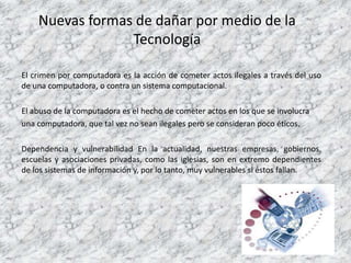 Nuevas formas de dañar por medio de la
Tecnología
El crimen por computadora es la acción de cometer actos ilegales a través del uso
de una computadora, o contra un sistema computacional.
El abuso de la computadora es el hecho de cometer actos en los que se involucra
una computadora, que tal vez no sean ilegales pero se consideran poco éticos.
Dependencia y vulnerabilidad En la actualidad, nuestras empresas, gobiernos,
escuelas y asociaciones privadas, como las iglesias, son en extremo dependientes
de los sistemas de información y, por lo tanto, muy vulnerables si éstos fallan.
 
