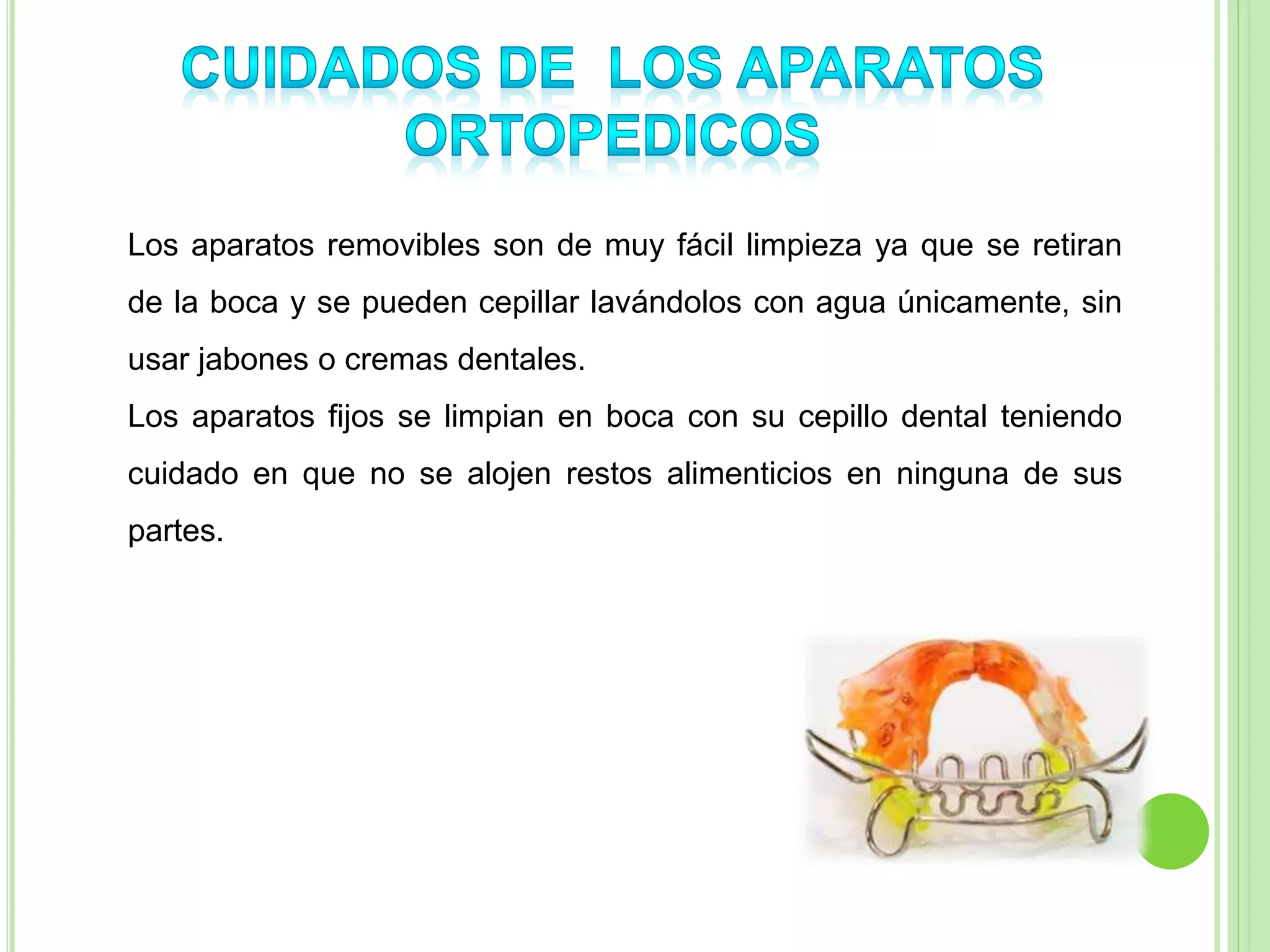 Los aparatos removibles son de muy fácil limpieza ya que se retiran 
de la boca y se pueden cepillar lavándolos con agua únicamente, sin 
usar jabones o cremas dentales. 
Los aparatos fijos se limpian en boca con su cepillo dental teniendo 
cuidado en que no se alojen restos alimenticios en ninguna de sus 
partes. 
