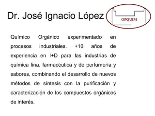 Dr. José Ignacio López
Químico Orgánico experimentado en
procesos industriales. +10 años de
experiencia en I+D para las industrias de
química fina, farmacéutica y de perfumería y
sabores, combinando el desarrollo de nuevos
métodos de síntesis con la purificación y
caracterización de los compuestos orgánicos
de interés.
 