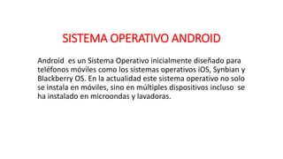 SISTEMA OPERATIVO ANDROID
Android es un Sistema Operativo inicialmente diseñado para
teléfonos móviles como los sistemas operativos iOS, Synbian y
Blackberry OS. En la actualidad este sistema operativo no solo
se instala en móviles, sino en múltiples dispositivos incluso se
ha instalado en microondas y lavadoras.
 