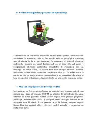 6. Contenidos digitales y procesos de aprendizaje
La elaboración de contenidos educativos de multimedia para su uso en acciones
formativas de e-lerming varía en función del enfoque pedagógico propuesto
para el diseño de la acción formativa. En ocasiones, el material educativo
multimedia ocupara un papel fundamental en el desarrollo del curso y
comprenderá objetivos, contenidos, actividades de evaluación, etc. Sin
embargo, en otros casos, la acción formativa incluye recursos diversos,
actividades colaborativas, materiales complementarios, etc. En ambos casos, la
opción de otorgar mayor o menor protagonismo a los materiales educativos se
basa en aspectos pedagógicos, clave del diseño de una acción formativa online.
7. Que son los paquetes de Scorm y los IMS
Los paquetes de Scorm son un bloque de material web empaquetado de una
manera que sigue el estándar SCORM de objetos de aprendizaje. Su icono
estándar es: Estos paquetes pueden incluir páginas web, graficas, programas
JavaScript, presentaciones flash, y cualquier otras cosa que funcione en un
navegador web. El módulo Scorm permite cargar fácilmente cualquier paquete
Scorm (Sharable content object reference model) estándar y convertido en
parte de un curso.
 