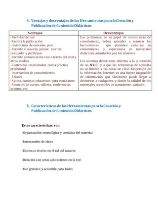 4. Ventajas y desventajas de las Herramientas paralaCreacióny
Publicaciónde Contenido Didácticos
Ventajas Desventajas
-Facilidad de uso
-Facilita la publicación
-Instantánea de entradas post
-Permite al usuario, pensar, escribir,
compartir y participar
-Permite comunicación real a través del chat y
otros medios
-Contenidos relacionados con la práctica
profesional
-Intercambio de conocimientos
-Enlaces
-Avisos, consejos educativos para estudiantes
-Anuncios de cursos, talleres, conferencias,
eventos, etc.
Los profesores, en su papel de transmisores de
conocimiento, deben aprender a manejar las
herramientas que permiten canalizar su
conocimiento y experiencia en materiales
didácticos asimilables por los alumnos.
Los alumnos deben estar abiertos a la utilización
de las NTIC y a que las referencias de consulta
no se limitan a las notas de clase. Dispersión de
la información: Internet es una fuente inagotable
de información, que fácilmente puede llegar a
desbordar a cualquiera, y donde la calidad de los
materiales accesibles es sumamente variable.
5. Características de las Herramientas paralaCreacióny
Publicaciónde Contenido Didácticos
Estas características son:
-Organización cronológica y temática del material
-Intercambio de ideas
-Distintos niveles en el rol del usuario
-Relación con otras aplicaciones en la red
-Uso gratuito y accesible para todos
 