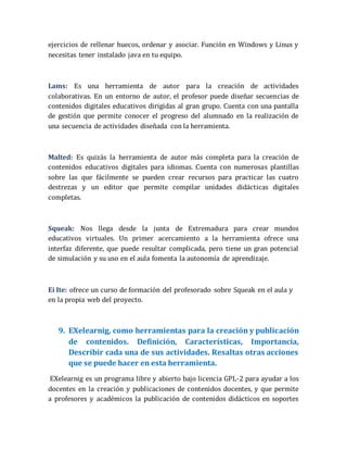 ejercicios de rellenar huecos, ordenar y asociar. Función en Windows y Linux y
necesitas tener instalado java en tu equipo.
Lams: Es una herramienta de autor para la creación de actividades
colaborativas. En un entorno de autor, el profesor puede diseñar secuencias de
contenidos digitales educativos dirigidas al gran grupo. Cuenta con una pantalla
de gestión que permite conocer el progreso del alumnado en la realización de
una secuencia de actividades diseñada con la herramienta.
Malted: Es quizás la herramienta de autor más completa para la creación de
contenidos educativos digitales para idiomas. Cuenta con numerosas plantillas
sobre las que fácilmente se pueden crear recursos para practicar las cuatro
destrezas y un editor que permite compilar unidades didácticas digitales
completas.
Squeak: Nos llega desde la junta de Extremadura para crear mundos
educativos virtuales. Un primer acercamiento a la herramienta ofrece una
interfaz diferente, que puede resultar complicada, pero tiene un gran potencial
de simulación y su uso en el aula fomenta la autonomía de aprendizaje.
Ei Ite: ofrece un curso de formación del profesorado sobre Squeak en el aula y
en la propia web del proyecto.
9. EXelearnig, como herramientas para la creación y publicación
de contenidos. Definición, Características, Importancia,
Describir cada una de sus actividades. Resaltas otras acciones
que se puede hacer en esta herramienta.
EXelearnig es un programa libre y abierto bajo licencia GPL-2 para ayudar a los
docentes en la creación y publicaciones de contenidos docentes, y que permite
a profesores y académicos la publicación de contenidos didácticos en soportes
 
