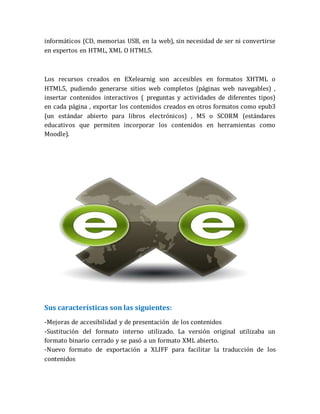 informáticos (CD, memorias USB, en la web), sin necesidad de ser ni convertirse
en expertos en HTML, XML O HTML5.
Los recursos creados en EXelearnig son accesibles en formatos XHTML o
HTML5, pudiendo generarse sitios web completos (páginas web navegables) ,
insertar contenidos interactivos ( preguntas y actividades de diferentes tipos)
en cada página , exportar los contenidos creados en otros formatos como epub3
(un estándar abierto para libros electrónicos) , MS o SCORM (estándares
educativos que permiten incorporar los contenidos en herramientas como
Moodle).
Sus características son las siguientes:
-Mejoras de accesibilidad y de presentación de los contenidos
-Sustitución del formato interno utilizado. La versión original utilizaba un
formato binario cerrado y se pasó a un formato XML abierto.
-Nuevo formato de exportación a XLIFF para facilitar la traducción de los
contenidos
 