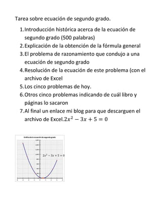 Tarea sobre ecuación de segundo grado.
1. Introducción histórica acerca de la ecuación de
segundo grado (500 palabras)
2. Explicación de la obtención de la fórmula general
3. El problema de razonamiento que condujo a una
ecuación de segundo grado
4. Resolución de la ecuación de este problema (con el
archivo de Excel
5. Los cinco problemas de hoy.
6. Otros cinco problemas indicando de cuál libro y
páginas lo sacaron
7. Al final un enlace mi blog para que descarguen el
archivo de Excel.

2𝑥 2 − 3𝑥 + 5 = 0

 