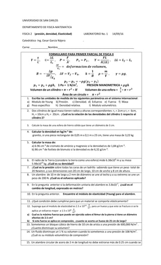 UNIVERSIDAD DE SAN CARLOS
DEPARTAMENTO DE FISICA-MATEMATICA
FISICA 2 (presión, densidad, Elasticidad) LABORATORIO No. 1 14/09/16
Catedrático Ing. Cesar García Nájera .
Carne: ____________Nombre_____________________________________________________
FORMULARIO PARA PRIMER PARCIAL DE FISICA II
,
⁄
, 1 Pa = 1 N/m2
, PRESION MANOMETRICA =
Volumen de un cilindro = Volumen de una esfera =
Área de un circulo =
1. Escriba las unidades de medida de los siguientes parámetros en el sistema internacional:
a) Modulo de Young b) Presión. c) Densidad. d) Esfuerzo e) Fuerza f) Masa
g) Peso específico h) Densidad relativa. I) Modulo volumétrico.
2. Dos cilindros de igual masa tienen radios y alturas correspondientes: r1 = 2cm y r2 = 6cm,
H1 = 10cm y H2 = 20cm. ¿Cuál es la relación de las densidades del cilindro 1 respecto al
cilindro 2?
3. Calcule la masa de una esfera de hierro sólida que tiene un diámetro de 3 cm.
4. Calcular la densidad en kg/m ³ de:
granito, si una pieza rectangular de 0,05 m x 0,1 m x 23 cm, tiene una masa de 3,22 kg
5. Calcular la masa de:
a) 6.96 cm ³ de cromato de amónio y magnesio si la densidad es de 1,84 g/cm ³.
b) 86 cm ³ de fosfato de bismuto si la densidad es de 6,32 g/cm ³.
6. El radio de la Tierra (considere la tierra como una esfera) mide 6.38x106
m y su masa
5.98x1024
kg. ¿Cuál es su densidad?
7. ¿Cual es la presión sobre todas las caras de un ladrillo sabiendo que tiene un peso total de
20 Newton, y sus dimensiones son 20 cm de largo, 10 cm de ancho y 8 cm de altura.
8. Un alambre de 10 m de largo y 2 mm de diámetro se une al techo y a su extremo se une un
peso de 200 N. ¿Cuál es el esfuerzo aplicado?
9. En la pregunta anterior si la deformación unitaria del alambre es 3.8x10-3
, ¿cuál es el
cambio de longitud, expresado en metros?
10. En la pregunta anterior. Encuentre el módulo de elasticidad (Young) para el alambre.
11. ¿Qué condición debe cumplirse para que un material se comporte elásticamente?
12. Suponga que el modulo de elasticidad es 1.5 x para un hueso y que este se fractura si se le
aplica un esfuerzo mayor a 1.5 x .
a) Cual es la máxima fuerza que puede ser ejercida sobre el fémur de la pierna si tiene un diámetro
efectivo de 2.5 cm?
b) Si esta fuerza se aplica en compresión, ¿cuanto se acorta un hueso de 25 cm de largo?
13. Sometemos un bloque cúbico de hierro de 10 cm de arista a una presión de 600,000 N/m2
.
¿Cuanto disminuye su volumen?
14. Un fluido disminuye un 1 % su volumen cuando lo sometemos a una presión de 108 N/m2
.
¿Cuál es su módulo volumétrico de compresión?
15. Un alambre circular de acero de 2 m de longitud no debe estirarse más de 0.25 cm cuando se
 