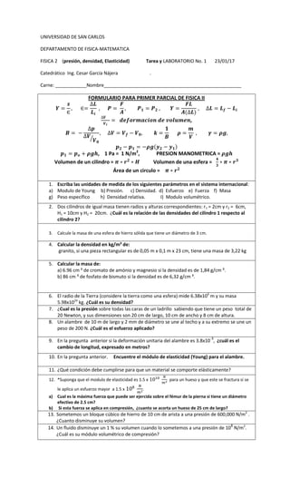 UNIVERSIDAD DE SAN CARLOS
DEPARTAMENTO DE FISICA-MATEMATICA
FISICA 2 (presión, densidad, Elasticidad) Tarea y LABORATORIO No. 1 23/01/17
Catedrático Ing. Cesar García Nájera .
Carne: ____________Nombre_____________________________________________________
FORMULARIO PARA PRIMER PARCIAL DE FISICA II
,
⁄
, 1 Pa = 1 N/m2
, PRESION MANOMETRICA =
Volumen de un cilindro = Volumen de una esfera =
Área de un circulo =
1. Escriba las unidades de medida de los siguientes parámetros en el sistema internacional:
a) Modulo de Young b) Presión. c) Densidad. d) Esfuerzo e) Fuerza f) Masa
g) Peso específico h) Densidad relativa. I) Modulo volumétrico.
2. Dos cilindros de igual masa tienen radios y alturas correspondientes: r1 = 2cm y r2 = 6cm,
H1 = 10cm y H2 = 20cm. ¿Cuál es la relación de las densidades del cilindro 1 respecto al
cilindro 2?
3. Calcule la masa de una esfera de hierro sólida que tiene un diámetro de 3 cm.
4. Calcular la densidad en kg/m³ de:
granito, si una pieza rectangular es de 0,05 m x 0,1 m x 23 cm, tiene una masa de 3,22 kg
5. Calcular la masa de:
a) 6.96 cm ³ de cromato de amónio y magnesio si la densidad es de 1,84 g/cm ³.
b) 86 cm ³ de fosfato de bismuto si la densidad es de 6,32 g/cm ³.
6. El radio de la Tierra (considere la tierra como una esfera) mide 6.38x106
m y su masa
5.98x1024
kg. ¿Cuál es su densidad?
7. ¿Cual es la presión sobre todas las caras de un ladrillo sabiendo que tiene un peso total de
20 Newton, y sus dimensiones son 20 cm de largo, 10 cm de ancho y 8 cm de altura.
8. Un alambre de 10 m de largo y 2 mm de diámetro se une al techo y a su extremo se une un
peso de 200 N. ¿Cuál es el esfuerzo aplicado?
9. En la pregunta anterior si la deformación unitaria del alambre es 3.8x10-3
, ¿cuál es el
cambio de longitud, expresado en metros?
10. En la pregunta anterior. Encuentre el módulo de elasticidad (Young) para el alambre.
11. ¿Qué condición debe cumplirse para que un material se comporte elásticamente?
12. *Suponga que el modulo de elasticidad es 1.5 x para un hueso y que este se fractura si se
le aplica un esfuerzo mayor a 1.5 x .
a) Cual es la máxima fuerza que puede ser ejercida sobre el fémur de la pierna si tiene un diámetro
efectivo de 2.5 cm?
b) Si esta fuerza se aplica en compresión, ¿cuanto se acorta un hueso de 25 cm de largo?
13. Sometemos un bloque cúbico de hierro de 10 cm de arista a una presión de 600,000 N/m2
.
¿Cuanto disminuye su volumen?
14. Un fluido disminuye un 1 % su volumen cuando lo sometemos a una presión de 108
N/m2
.
¿Cuál es su módulo volumétrico de compresión?
 