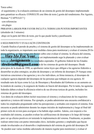 Tarea sobre:
el seguimiento y la evaluacin continuos de un sistema de gestin del desempeo implementado
para garantizar su eficacia. CONSULTE este libro de texto [ gestin del rendimiento. Por Aguinis,
Herman * CAPTULO 7 ]
-con referencias
-sin plagio
PRRAFOS LARGOS POR FAVOR INCLUYA TODOS LOS PUNTOS IMPORTANTES
(alrededor de 3 minutos)
abajo est la parte del libro de texto, por lo que puede leerla y parafrasearla
----------------------------------------
6 SEGUIMIENTO Y EVALUACIN CONTINUOS
Cuando finaliza el perodo de prueba y el sistema de gestin del desempeo se ha implementado en
toda la organizacin, es importante usar medidas claras para monitorear y evaluar el sistema.28 En
pocas palabras, se debe tomar una decisin sobre cmo evaluar el sistema. la eficacia del sistema,
cmo evaluar hasta qu punto el sistema se est implementando segn lo planeado y cmo evaluar
hasta qu punto est produciendo los resultados esperados. El gobierno federal de los Estados
Unidos se toma muy en serio la evaluacin de los sistemas de gestin del desempeo. Desde
principios de la dcada de 1990, se aprobaron varias leyes que obligan a las agencias federales a
desarrollar un plan estratgico, un plan de desempeo y un informe de desempeo.29 Aunque estas
iniciativas conciernen a las agencias y no a los individuos, en ltima instancia, el desempeo de
cualquier agencia depende del desempeo de las personas que trabajan en esa agencia. El
resultado neto de leyes como la Ley de Desempeo y Resultados del Gobierno es un aumento en
la rendicin de cuentas y la asignacin de fondos en funcin del desempeo. Por lo tanto, las agencias
federales deben evaluar la eficiencia relativa de sus diversas tcnicas de gestin, incluidos los
sistemas de gestin del desempeo.
Los datos de evaluacin deben incluir reacciones al sistema y evaluaciones de los requisitos
operativos y tcnicos del sistema. Por ejemplo, se podra administrar una encuesta confidencial a
todos los empleados preguntando sobre las percepciones y actitudes con respecto al sistema. Esta
encuesta se puede administrar durante las etapas iniciales de implementacin y luego al final del
primer ciclo de revisin para averiguar si ha habido algn cambio. Adems, con respecto a los
resultados del sistema, se pueden evaluar las calificaciones de desempeo a lo largo del tiempo
para ver qu efectos positivos est teniendo la implementacin del sistema. Finalmente, se pueden
realizar entrevistas con partes interesadas clave, incluidos gerentes y empleados que hayan
estado involucrados en el desarrollo e implementacin del sistema de gestin del desempeo.30
Se pueden usar varias medidas adicionales de manera regular para monitorear y evaluar el
 