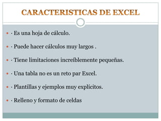  · Es una hoja de cálculo.

 · Puede hacer cálculos muy largos .

 · Tiene limitaciones increíblemente pequeñas.

 · Una tabla no es un reto par Excel.

 · Plantillas y ejemplos muy explícitos.

 · Relleno y formato de celdas
 
