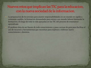    La preparacion de los jovenes para asumir responsabilidades en un mundo en rapido y
    constante cambio, la formacion demandada para entrar a un mundo laboral demanda la
    formacion a lo largo de toda la vida apoyadas en las TIC del proceso de ensenanza-
    aprendizaje.
   El profesor deja de ser fuente de todo conocimiento y pasa a actuar de guia para facilitar el
    uso de recursos y herramientas que necesitan para explorar y elaborar nuevo
    conocimiento y destreza.
 