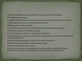    D) Falta de formacion para la utilizacion de estas nuevas herramientas.
   E) Problematicas tecnicas.
   5. Algunas posibilidades de servicios y recursos que podemos encontrar en internet:
   A) Mensajeria al momento (correo electronico y fax)
   B) Situar paginas web personales.
   C) Consultar planes de estudio de diferentes instituciones educacionales.
   D) Noticias en general y estados de tiempo.
   6. Inconvenientes de internet o propiedades negativas:
   A) Dificultad para encontrar la informacion deseada (por el comulo de informacion a
    nuestra disposicion)
   B) Dificultad para distinguir la buena de la mala informacion.
   C) Reduce el circulo social y el bienestar psicologico.
   D) Existencia de adiccion a internet.
   E) Privacion del sueno, alteraciones del humor, ansiedad, irritabilidad, fatiga,
    debilitacion del sistema inmunologico y un deterioro general de la salud.
 