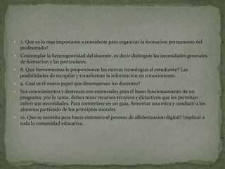    7. Que es lo mas importante a considerar para organizar la formacion permanente del
    profesorado?
   Contemplar la heterogeneidad del docente, es decir distinguir las necesidades generales
    de formacion y las particulares.
   8. Que herramientas le proporcionan las nuevas tecnologias al estudiante? Las
    posibilidades de recopilar y transformer la informacion en conocimiento.
   9. Cual es el nuevo papel que desempenan los docentes?
   Sus conocimientos y destrezas son escenciales para el buen funcionamiento de un
    programa; por lo tanto, deben tener recursos tecnicos y didacticos que les permitan
    cubrir sus necesidades. Para convertirse en un guia, fomentar una etica y conducir a los
    alumnos partiendo de los principios morales.
   10. Que se necesita para hacer extensivo el proceso de alfabetizacion digital? Implicar a
    toda la comunidad educativa.
 