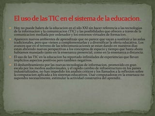  Hoy no puede halers de la educacion en el silo XXl sin hacer referencia a las tecnologias
  de la informacion y la comunicacion (TIC) y las posibilidades que ofrecen a traves de la
  comunicacion mediada por ordenador y los entornos virtuales de formacion.
 Aparecen nuevos ambientes de aprendizaje que no parece que vayan a sustituir a las aulas
  tradicionales, pero que vienen a complementarlas y a diversificar la oferta educativa. Los
  avances que en el terreno de las telecomunicaciones se estan dando en nuestros dias
  estan abriendo nuevas perspectivas a los conceptos de espacio y tiempo que hasta ahora
  habiamos manejado tanto en la ensenanza presencial, como en la ensenanza a distancia.
 El uso de las TIC en la educacion ha reportado infinidades de experiencias que llevan
  implicitos aspectos positivos pero tambien negativos.
 El deslumbramiento por las nuevas tecnologias de informacion, promovido en gran
  escala por los medios audiovisuales, y el rapido cambio de infraestructura en los paises
  industrializados, no han impedido los analisis criticos y los llamados a la reflexion sobre
  la computacion aplicada a los sistemas educativos. Usar computadoras en la ensenaza no
  supondra necesarimente, estimular la actividad construtiva del aprendiz.
 