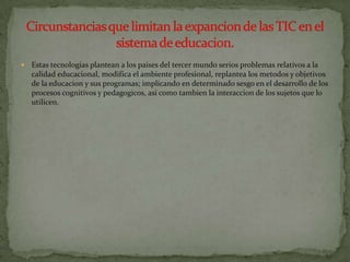    Estas tecnologias plantean a los paises del tercer mundo serios problemas relativos a la
    calidad educacional, modifica el ambiente profesional, replantea los metodos y objetivos
    de la educacion y sus programas; implicando en determinado sesgo en el desarrollo de los
    procesos cognitivos y pedagogicos, asi como tambien la interaccion de los sujetos que lo
    utilicen.
 