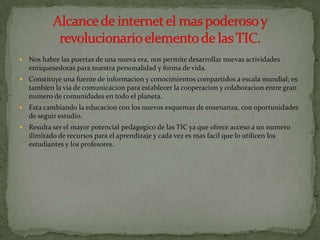    Nos habre las puertas de una nueva era, nos permite desarrollar nuevas actividades
    enriquesedoras para nuestra personalidad y forma de vida.
   Constituye una fuente de informacion y conocimientos compartidos a escala mundial; es
    tambien la via de comunicacion para establecer la cooperacion y colaboracion entre gran
    numero de comunidades en todo el planeta.
   Esta cambiando la educacion con los nuevos esquemas de ensenanza, con oportunidades
    de seguir estudio.
   Resulta ser el mayor potencial pedagogico de las TIC ya que ofrece acceso a un numero
    ilimitado de recursos para el aprendizaje y cada vez es mas facil que lo utilicen los
    estudiantes y los profesores.
 