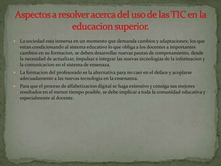   La sociedad esta inmersa en un momento que demanda cambios y adaptaciones; los que
    estan condicionando al sistema educativo lo que obliga a los docentes a importantes
    cambios en su formacion, se deben desarrollar nuevas pautas de compotamiento, desde
    la necesidad de actualizar, impulsar e integrar las nuevas tecnologias de la informacion y
    la comunicacion en el sistema de ensenaza.
   La formacion del profesorado es la alternativa para no caer en el deface y acoplarse
    adecuadamente a las nuevas tecnologia en la ensenanza.
   Para que el proceso de alfabetizacion digital se haga extensivo y consiga sus mejores
    resultados en el menor tiempo posible, se debe implicar a toda la comunidad educativa y
    especialmente al docente.
 