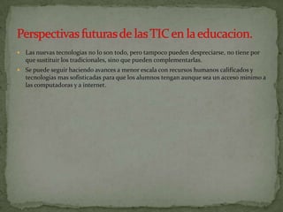    Las nuevas tecnologias no lo son todo, pero tampoco pueden despreciarse, no tiene por
    que sustituir los tradicionales, sino que pueden complementarlas.
   Se puede seguir haciendo avances a menor escala con recursos humanos calificados y
    tecnologias mas sofisticadas para que los alumnos tengan aunque sea un acceso minimo a
    las computadoras y a internet.
 