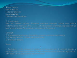 Nestor Aguirre Andrés Rincón Federico Calderón Social Studies The West and the World ,[object Object],After the fifteenth century, European explorers changed cultural and political systems in the world with the concept of international exchange, regions such as Asia and the Middle East wanted to imitate the Europeans. Concepts: ,[object Object]