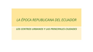 LA ÉPOCA REPUBLICANA DEL ECUADOR
LOS CENTROS URBANOS Y LAS PRINCIPALES CIUDADES
 